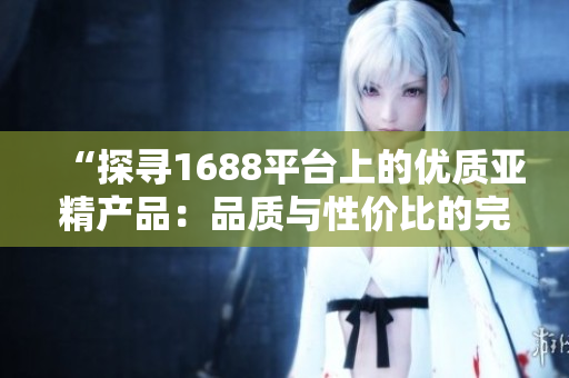 “探尋1688平臺上的優(yōu)質(zhì)亞精產(chǎn)品：品質(zhì)與性價比的完美結(jié)合”