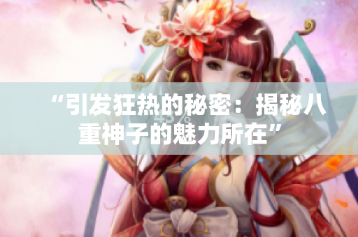 “引發(fā)狂熱的秘密：揭秘八重神子的魅力所在”