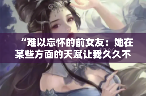 “難以忘懷的前女友：她在某些方面的天賦讓我久久不能忘懷！”