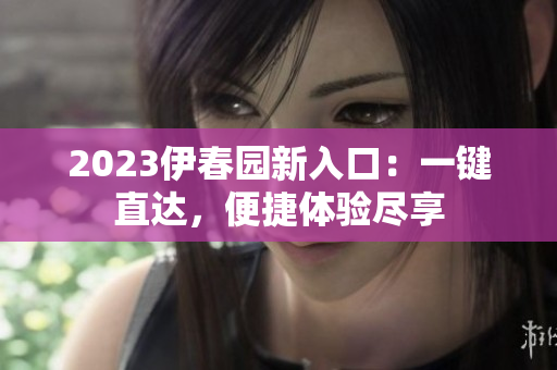 2023伊春園新入口：一鍵直達(dá)，便捷體驗(yàn)盡享