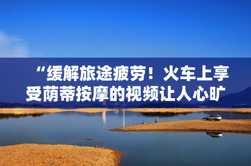 “緩解旅途疲勞！火車上享受蔭蒂按摩的視頻讓人心曠神怡”
