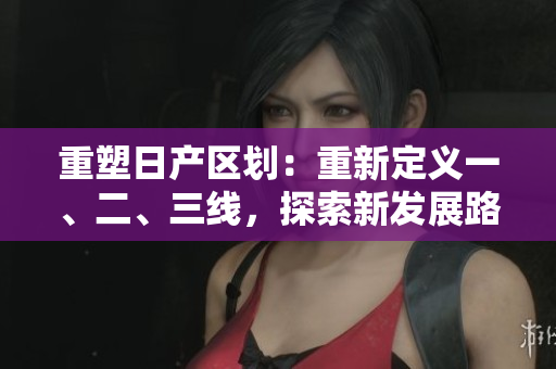 重塑日產(chǎn)區(qū)劃：重新定義一、二、三線，探索新發(fā)展路徑