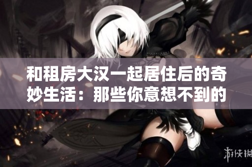 和租房大漢一起居住后的奇妙生活：那些你意想不到的室友故事