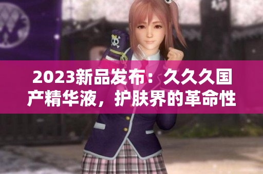 2023新品發(fā)布：久久久國產精華液，護膚界的革命性突破與創(chuàng)新