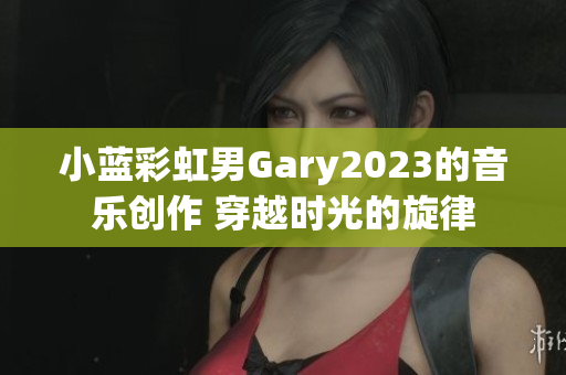 小藍彩虹男Gary2023的音樂創(chuàng)作 穿越時光的旋律