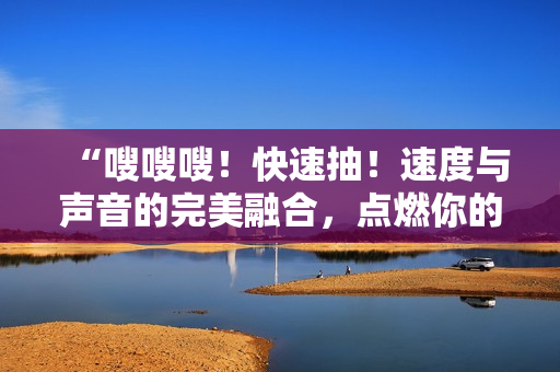 “嗖嗖嗖！快速抽！速度與聲音的完美融合，點燃你的感官！”