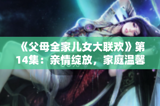 《父母全家兒女大聯(lián)歡》第14集：親情綻放，家庭溫馨時刻再現(xiàn)！
