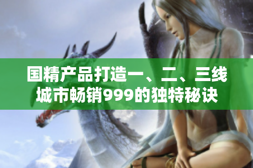 國(guó)精產(chǎn)品打造一、二、三線(xiàn)城市暢銷(xiāo)999的獨(dú)特秘訣