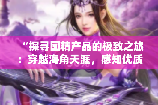 “探尋國精產(chǎn)品的極致之旅：穿越海角天涯，感知優(yōu)質(zhì)生活”