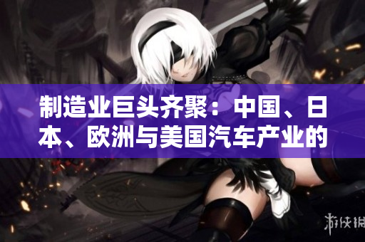 制造業(yè)巨頭齊聚：中國(guó)、日本、歐洲與美國(guó)汽車產(chǎn)業(yè)的競(jìng)爭(zhēng)
