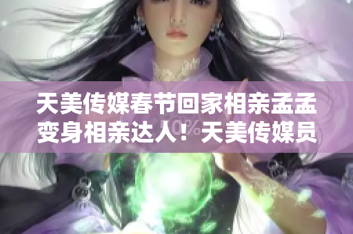 天美傳媒春節(jié)回家相親孟孟變身相親達(dá)人！天美傳媒員工“春節(jié)相親孟孟”體驗(yàn)分享