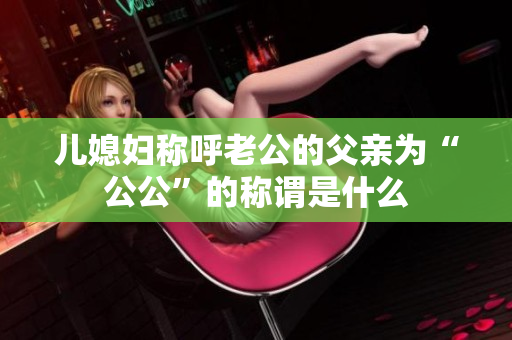 兒媳婦稱呼老公的父親為“公公”的稱謂是什么