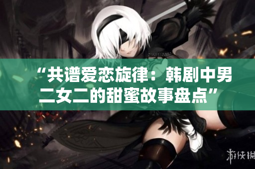 “共譜愛(ài)戀旋律：韓劇中男二女二的甜蜜故事盤點(diǎn)”
