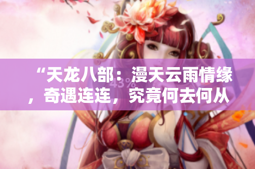 “天龍八部:漫天云雨情緣,奇遇連連,究竟何去何從?全文解析揭秘!” “天龍八部:漫天云雨情緣,奇遇連連,究竟何去何從?全文解析揭秘!”