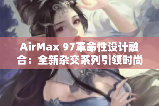AirMax 97革命性設(shè)計融合：全新雜交系列引領(lǐng)時尚潮流