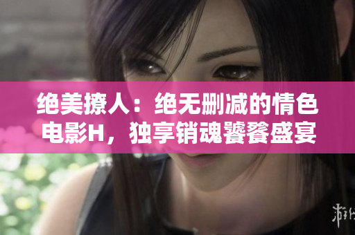 絕美撩人：絕無刪減的情色電影H，獨享銷魂饕餮盛宴！