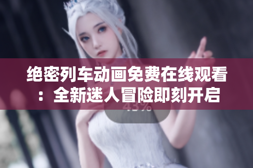絕密列車動畫免費(fèi)在線觀看：全新迷人冒險(xiǎn)即刻開啟
