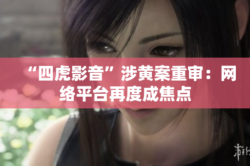 “四虎影音”涉黃案重審：網(wǎng)絡(luò)平臺再度成焦點