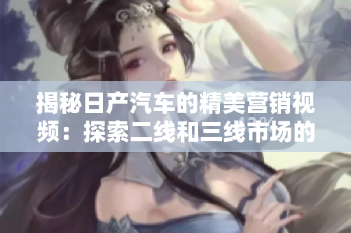 揭秘日產(chǎn)汽車的精美營(yíng)銷視頻：探索二線和三線市場(chǎng)的秘密