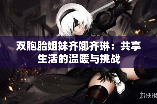雙胞胎姐妹齊娜齊琳：共享生活的溫暖與挑戰(zhàn)