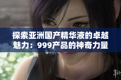 探索亞洲國產(chǎn)精華液的卓越魅力：999產(chǎn)品的神奇力量揭秘