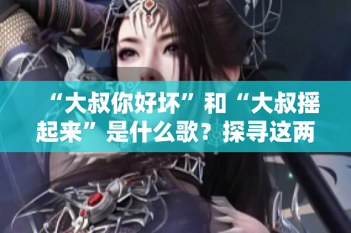 “大叔你好壞”和“大叔搖起來”是什么歌？探尋這兩首熱門歌曲背后的故事和魅力