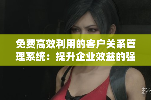 免費(fèi)高效利用的客戶關(guān)系管理系統(tǒng)：提升企業(yè)效益的強(qiáng)力工具