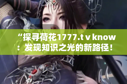 “探尋荷花1777.tⅴknow:發(fā)現(xiàn)知識之光的新路徑!” “探尋荷花1777.tⅴknow:發(fā)現(xiàn)知識之光的新路徑!”
