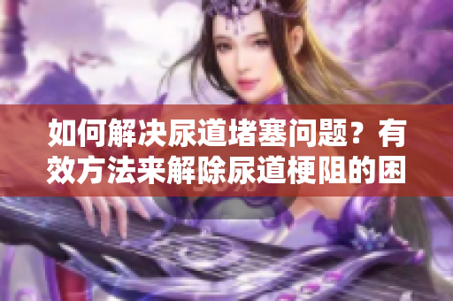 如何解決尿道堵塞問題？有效方法來解除尿道梗阻的困擾