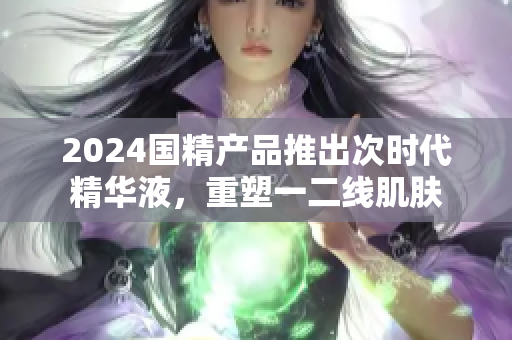 2024國(guó)精產(chǎn)品推出次時(shí)代精華液，重塑一二線肌膚