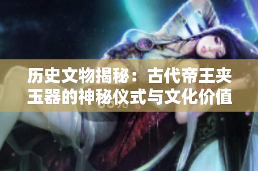 歷史文物揭秘:古代帝王夾玉器的神秘儀式與文化價(jià)值 歷史文物揭秘:古代帝王夾玉器的神秘儀式與文化價(jià)值