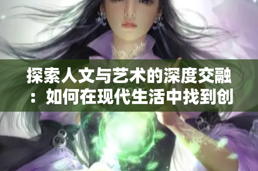 探索人文與藝術(shù)的深度交融:如何在現(xiàn)代生活中找到創(chuàng)意與靈感的源泉 探索人文與藝術(shù)的深度交融:如何在現(xiàn)代生活中找到創(chuàng)意與靈感的源泉