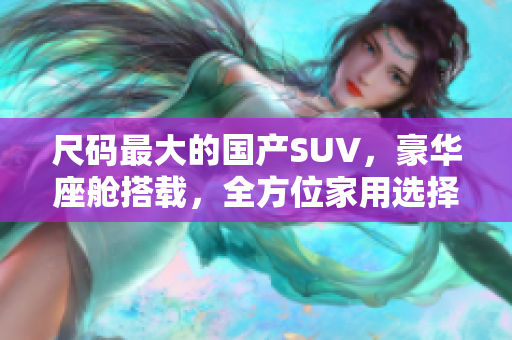 尺碼最大的國產(chǎn)SUV，豪華座艙搭載，全方位家用選擇