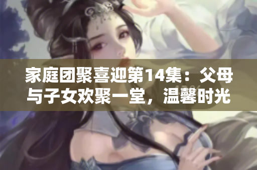 家庭團(tuán)聚喜迎第14集：父母與子女歡聚一堂，溫馨時(shí)光不可錯(cuò)過(guò)！