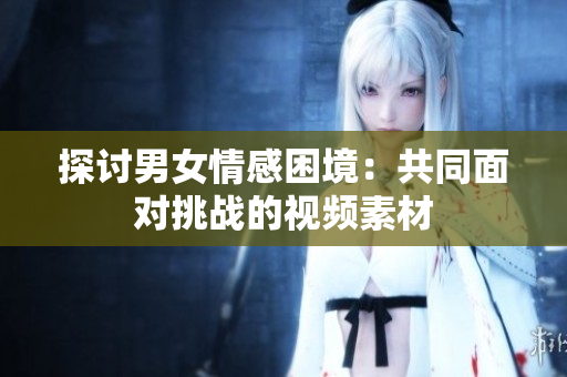 探討男女情感困境：共同面對挑戰(zhàn)的視頻素材