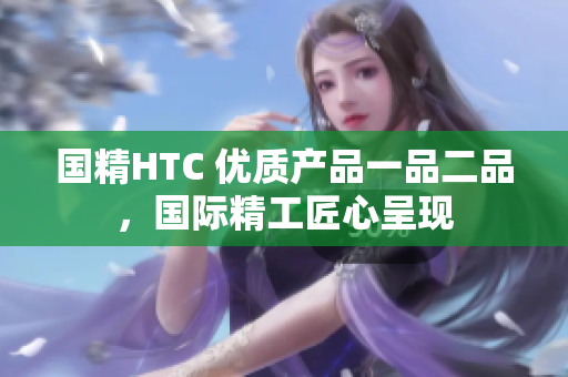 國精HTC 優(yōu)質(zhì)產(chǎn)品一品二品，國際精工匠心呈現(xiàn)