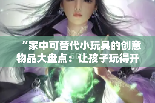 “家中可替代小玩具的創(chuàng)意物品大盤點：讓孩子玩得開心又有趣！”