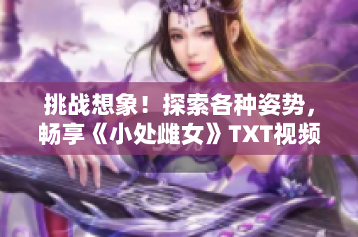 挑戰(zhàn)想象！探索各種姿勢，暢享《小處雌女》TXT視頻的樂趣