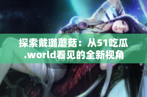探索戴璐蘑菇：從51吃瓜.world看見的全新視角