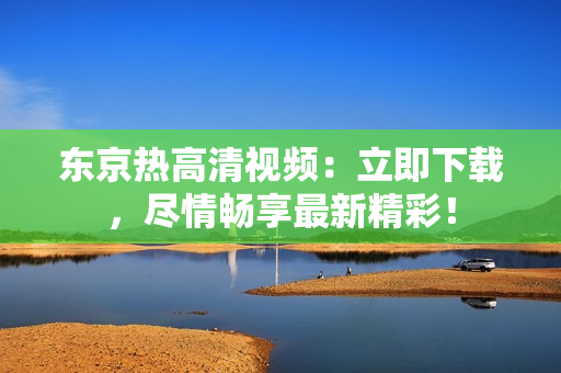 東京熱高清視頻：立即下載，盡情暢享最新精彩！