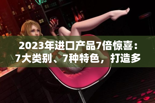 2023年進(jìn)口產(chǎn)品7倍驚喜：7大類別、7種特色，打造多元選擇