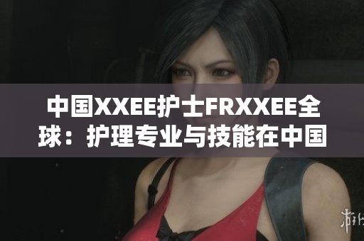 中國(guó)XXEE護(hù)士FRXXEE全球：護(hù)理專(zhuān)業(yè)與技能在中國(guó)的發(fā)展與影響