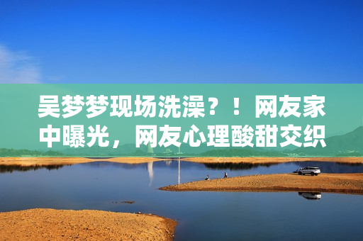 吳夢夢現(xiàn)場洗澡？！網(wǎng)友家中曝光，網(wǎng)友心理酸甜交織
