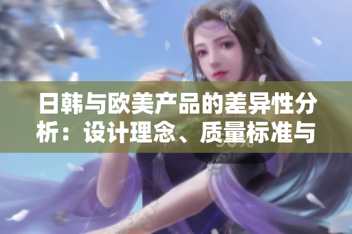 日韓與歐美產(chǎn)品的差異性分析：設(shè)計理念、質(zhì)量標(biāo)準(zhǔn)與消費者偏好的對比