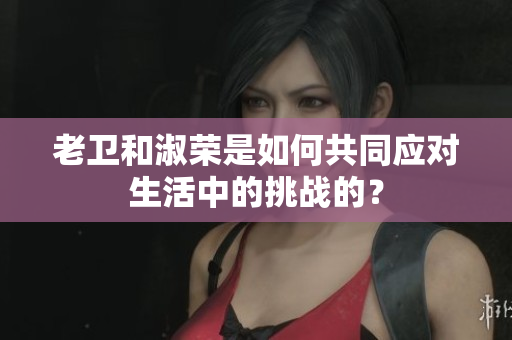 老衛(wèi)和淑榮是如何共同應(yīng)對生活中的挑戰(zhàn)的？