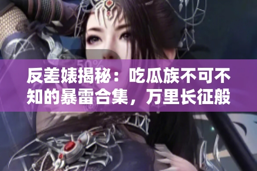 反差婊揭秘：吃瓜族不可不知的暴雷合集，萬里長征般的黑料曝光！