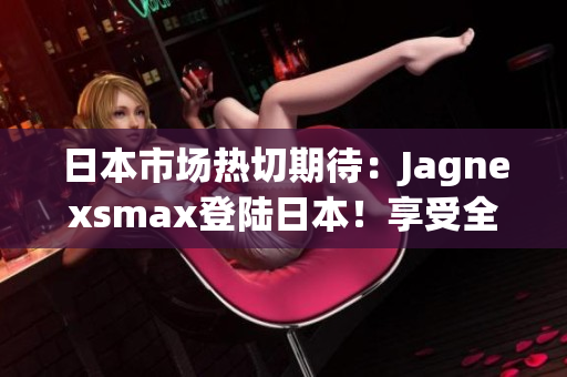 日本市場熱切期待：Jagnexsmax登陸日本！享受全新體驗