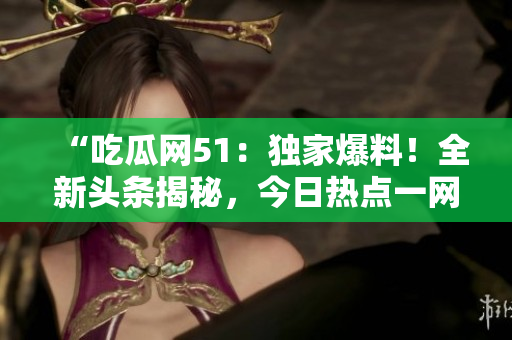 “吃瓜網(wǎng)51:獨家爆料!全新頭條揭秘,今日熱點一網(wǎng)打盡!” “吃瓜網(wǎng)51:獨家爆料!全新頭條揭秘,今日熱點一網(wǎng)打盡!”