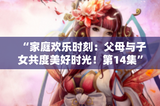 “家庭歡樂時刻：父母與子女共度美好時光！第14集”