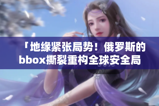 「地緣緊張局勢！俄羅斯的bbox撕裂重構(gòu)全球安全局面」